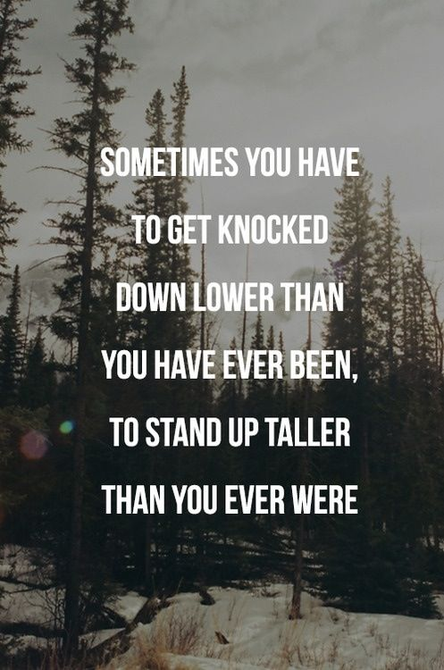 Sometimes, you have to get knocked down lower than you have ever been to stand up taller than you ever were.