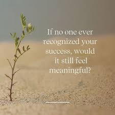 If no one ever recognized your success, would it still feel meaningful?
