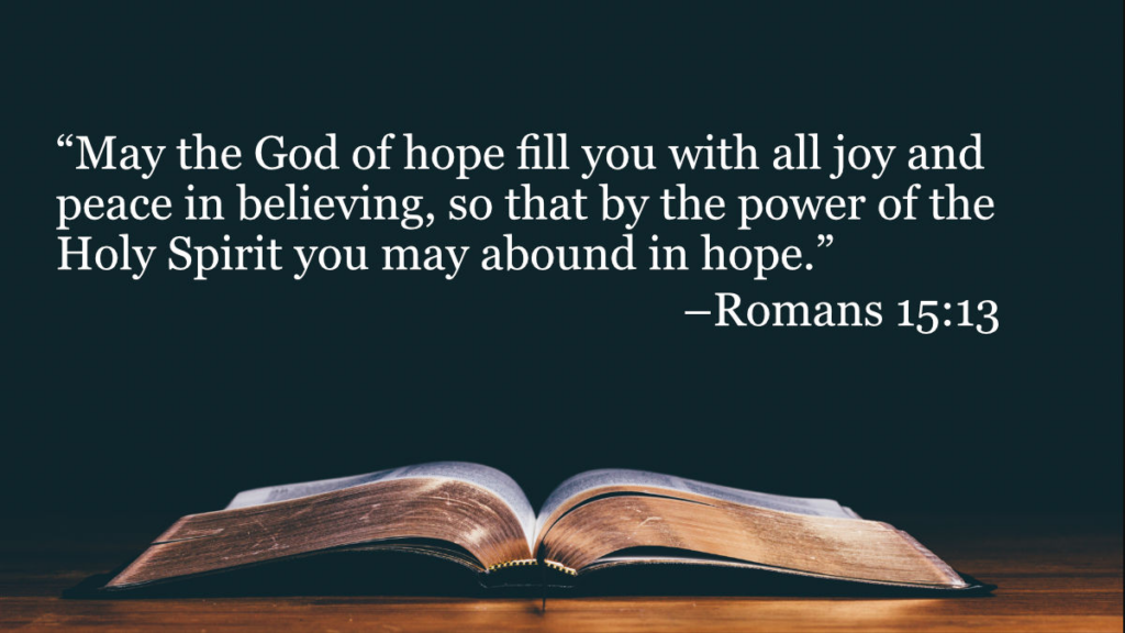 May the God of hope fill you with all joy and peace in believing, so that by the power of Holy Spirit, you may be full of hope. — Romans 15:13